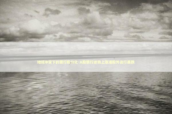 地缘冲突下的银行股分化-A股银行逆势上涨港股外资行暴跌