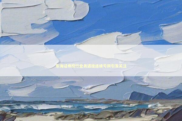 东海证券投行业务遇挫连续亏损引发关注