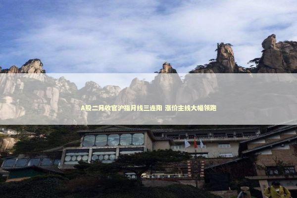 A股二月收官沪指月线三连阳 涨价主线大幅领跑