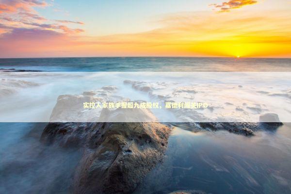 实控人家族手握超九成股权，嘉德利闯关IPO