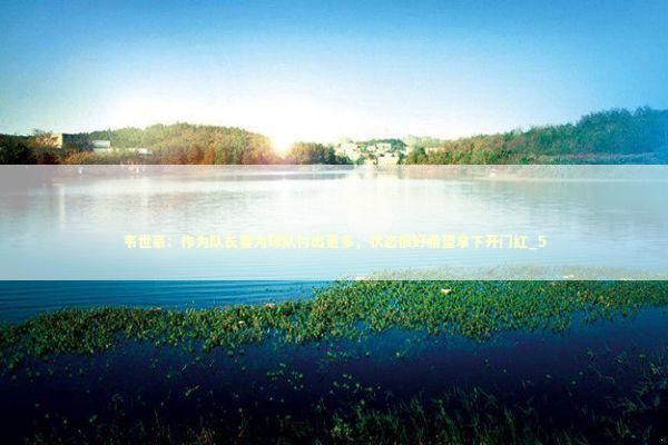 韦世豪：作为队长要为球队付出更多，状态很好希望拿下开门红_5