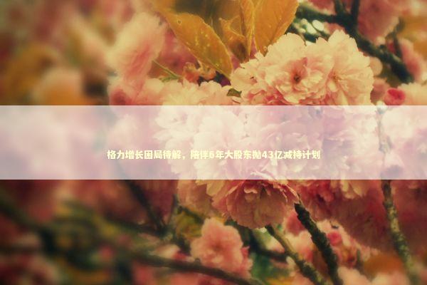 格力增长困局待解，陪伴6年大股东抛43亿减持计划