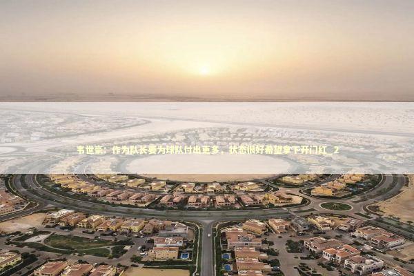 韦世豪：作为队长要为球队付出更多，状态很好希望拿下开门红_2