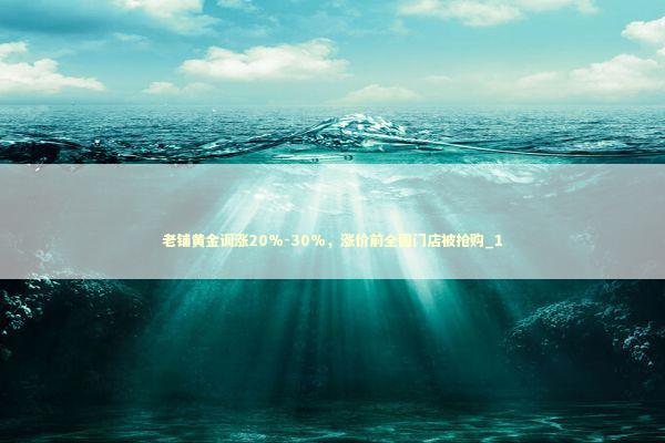 老铺黄金调涨20%-30%，涨价前全国门店被抢购_1