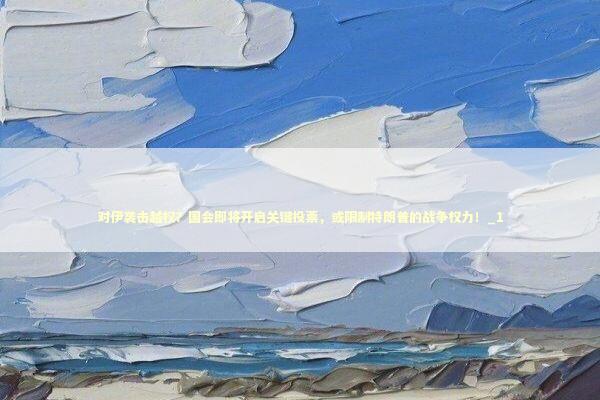 对伊袭击越权？国会即将开启关键投票，或限制特朗普的战争权力！_1