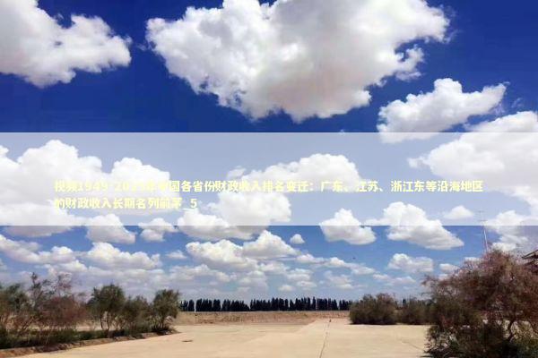 视频1949-2025年中国各省份财政收入排名变迁：广东、江苏、浙江东等沿海地区的财政收入长期名列前茅_5
