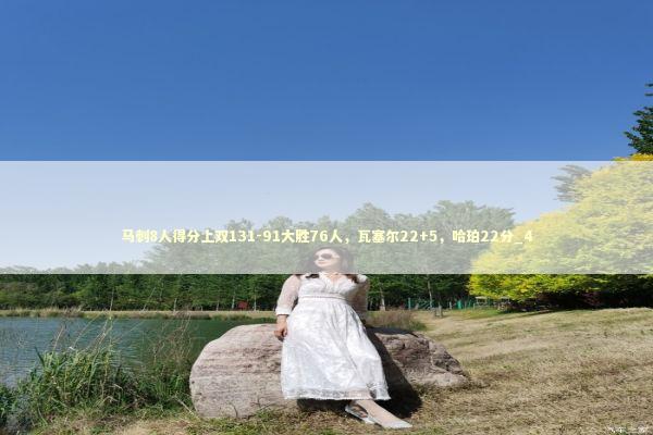 马刺8人得分上双131-91大胜76人，瓦塞尔22+5，哈珀22分_4